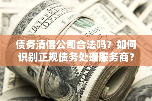 武汉债务清偿公司合法吗？如何识别正规债务处理服务商？