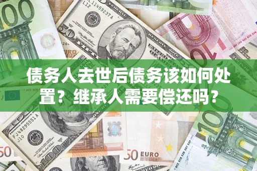 武汉债务人去世后债务该如何处置？继承人需要偿还吗？