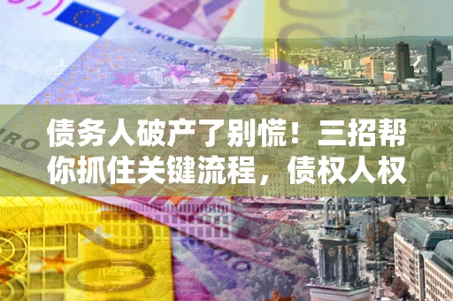 武汉债务人破产了别慌！三招帮你抓住关键流程，债权人权益不再缩水