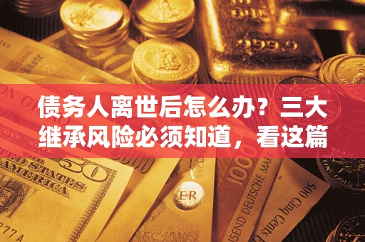 武汉债务人离世后怎么办？三大继承风险必须知道，看这篇就够了