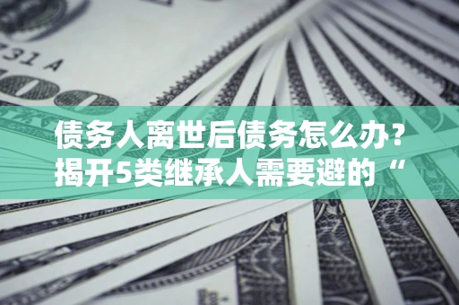 武汉债务人离世后债务怎么办？揭开5类继承人需要避的“坑”