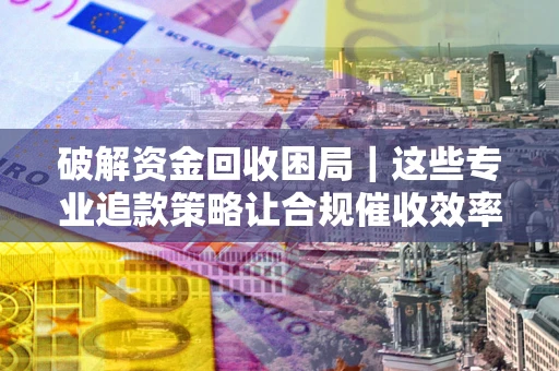 武汉破解资金回收困局｜这些专业追款策略让合规催收效率翻倍