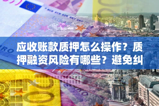 武汉应收账款质押怎么操作？质押融资风险有哪些？避免纠纷高效融资技巧