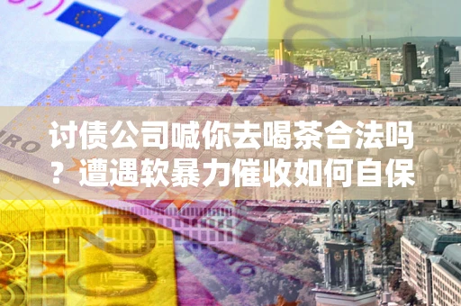 武汉讨债公司喊你去喝茶合法吗？遭遇软暴力催收如何自保？
