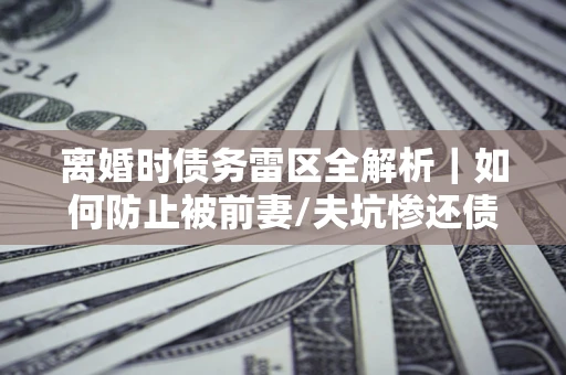 武汉离婚时债务雷区全解析｜如何防止被前妻/夫坑惨还债？