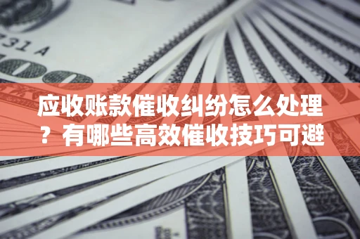 武汉应收账款催收纠纷怎么处理？有哪些高效催收技巧可避免坏账？